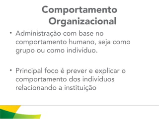 Comportamento
Organizacional
• Administração com base no
comportamento humano, seja como
grupo ou como indivíduo.
• Principal foco é prever e explicar o
comportamento dos indivíduos
relacionando a instituição
 