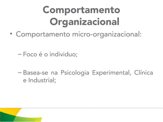 Comportamento
Organizacional
• Comportamento micro-organizacional:
– Foco é o individuo;
– Basea-se na Psicologia Experimental, Clínica
e Industrial;
 