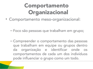 Comportamento
Organizacional
• Comportamento meso-organizacional:
– Foco são pessoas que trabalham em grupo;
– Compreender o comportamento das pessoas
que trabalham em equipe ou grupos dentro
da organização e identificar onde os
comportamentos de cada um dos indivíduos
pode influenciar o grupo como um todo.
 