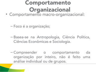 Comportamento
Organizacional
• Comportamento macro-organizacional:
– Foco é a organização;
– Basea-se na Antropologia, Ciência Política,
Ciências Econômicas e Sociologia.
– Compreender o comportamento da
organização por inteiro, não é feito uma
análise individual ou de grupos.
 