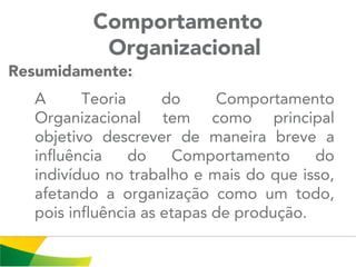 Comportamento
Organizacional
A Teoria do Comportamento
Organizacional tem como principal
objetivo descrever de maneira breve a
influência do Comportamento do
indivíduo no trabalho e mais do que isso,
afetando a organização como um todo,
pois influência as etapas de produção.
Resumidamente::
 