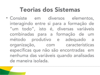 Teorias dos Sistemas
• Consiste em diversos elementos,
interagindo entre si para a formação de
“um todo”, isto é, diversas variáveis
combinadas para a formação de um
método produtivo e adequado a
organização, com características
específicas que não são encontradas em
nenhuma das variáveis quando analisadas
de maneira isolada.
 