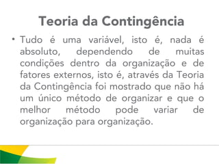  Teoria da Contingência
• Tudo é uma variável, isto é, nada é
absoluto, dependendo de muitas
condições dentro da organização e de
fatores externos, isto é, através da Teoria
da Contingência foi mostrado que não há
um único método de organizar e que o
melhor método pode variar de
organização para organização.
 