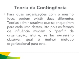  Teoria da Contingência
• Para duas organizações com o mesmo
foco, podem existir duas diferentes
Teorias administrativas que se enquadram
para cada uma destas, isto pois os fatores
de influência mudam o “perfil” da
organização, isto é, se faz necessário
observar qual o melhor método
organizacional para esta.
 