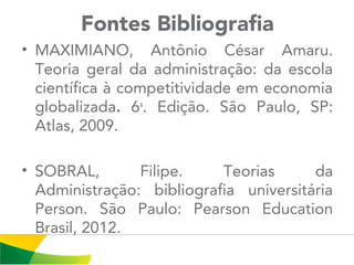Fontes Bibliografia
• MAXIMIANO, Antônio César Amaru.
Teoria geral da administração: da escola
científica à competitividade em economia
globalizada. 6a
. Edição. São Paulo, SP:
Atlas, 2009.
• SOBRAL, Filipe. Teorias da
Administração: bibliografia universitária
Person. São Paulo: Pearson Education
Brasil, 2012.
 