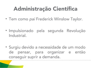 Administração Científica
• Tem como pai Frederick Winslow Taylor.
• Impulsionado pela segunda Revolução
Industrial.
• Surgiu devido a necessidade de um modo
de pensar, para organizar e então
conseguir suprir a demanda.
 