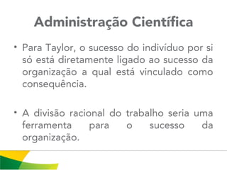 Administração Científica
• Para Taylor, o sucesso do indivíduo por si
só está diretamente ligado ao sucesso da
organização a qual está vinculado como
consequência.
• A divisão racional do trabalho seria uma
ferramenta para o sucesso da
organização.
 