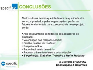 CONCLUSÕES
Muitos são os fatores que interferem na qualidade dos
serviços prestados pelas organizações, porém os
fatores fundamentais para o sucesso de nosso projeto
serão:
• Alto envolvimento de todos os colaboradores do
processo;
• Valorização das relações sociais;
• Gestão positiva de conflitos;
• Respeito mútuo;
• Reconhecimento do mérito;
• Recusar o inconformismo e acomodação.
• E o principal Trabalho, Trabalho e Muito Trabalho
A Diretoria SPECIFIK2
Construções & Reformas
 