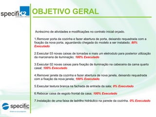 Acréscimo de atividades e modificações no contrato inicial orçado.
1.Remover porta da cozinha e fazer abertura de porta, deixando requadrada com a
fixação da nova porta, aguardando chegada do modelo a ser instalado; 80%
Executado
2.Executar 03 novas caixas de tomadas e mais um eletroduto para posterior utilização
da marcenaria de iluminação; 100% Executado
3.Executar 02 novas caixas para fixação de iluminação na cabeceira da cama quarto
casal; 100% Executado
4.Remover janela da cozinha e fazer abertura de nova janela, deixando requadrada
com a fixação da nova janela; 100% Executado
5.Executar textura branca na fachada de entrada da sala; 0% Executado
6.Rebocar caixa de esgoto frontal da casa; 100% Executado
7.Instalação de uma faixa de ladrilho hidráulico na parede da cozinha. 0% Executado
OBJETIVO GERAL
 