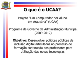 O que é o UCAA?
      Projeto “Um Computador por Aluno
             em Araucária” (UCAA)

Programa de Governo da Administração Municipal
                (2009-2012)

  Objetivo: Desenvolver políticas públicas de
   inclusão digital articuladas ao processo de
  formação continuada dos professores para
        utilização das novas tecnologias.
 