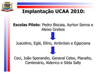 Implantação UCAA 2010:

Escolas Piloto: Pedro Biscaia, Ayrton Senna e
               Aleixo Grebos


 Juscelino, Eglé, Elírio, Ambrósio e Egipciana


Ceci, João Sperandio, General Celso, Planalto,
       Centenário, Alderico e Silda Sally
 
