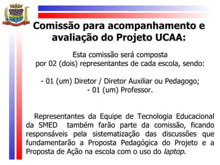 Comissão para acompanhamento e
    avaliação do Projeto UCAA:
             Esta comissão será composta
  por 02 (dois) representantes de cada escola, sendo:

    - 01 (um) Diretor / Diretor Auxiliar ou Pedagogo;
                  - 01 (um) Professor.


   Representantes da Equipe de Tecnologia Educacional
da SMED também farão parte da comissão, ficando
responsáveis pela sistematização das discussões que
fundamentarão a Proposta Pedagógica do Projeto e a
Proposta de Ação na escola com o uso do laptop.
 