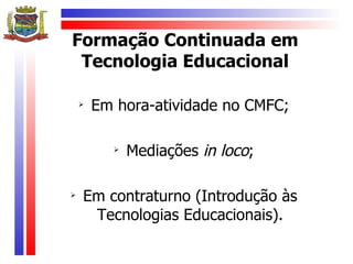 Formação Continuada em
 Tecnologia Educacional

    
        Em hora-atividade no CMFC;

          
              Mediações in loco;


    Em contraturno (Introdução às
     Tecnologias Educacionais).
 