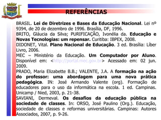REFERÊNCIAS
BRASIL. Lei de Diretrizes e Bases da Educação Nacional. Lei nº
9394, de 20 de dezembro de 1996. Brasília, DF, 1996.
BRITO, Gláucia da Silva; PURIFICAÇÃO, Ivonélia da. Educação e
Novas Tecnologias: um repensar. Curitiba: IBPEX, 2008.
DIDONET, Vital. Plano Nacional de Educação. 3 ed. Brasília: Líber
Livro, 2006.
MEC – Ministério da Educação. Um Computador por Aluno.
Disponível em: <http://portal.mec.gov.br> Acessado em: 02 jun.
2009.
PRADO, Maria Elizabette B.B.; VALENTE, J.A. A formação na ação
do professor: uma abordagem para uma nova prática
pedagógica. IN: José Armando Valente (org). Formação de
educadores para o uso da informática na escola. 1 ed. Campinas.
Unicamp / Nied, 2003, p. 21-38.
SAVIANI, Dermeval. Os desafios da educação pública na
sociedade de classes. In: ORSO, José Paulino (Org.). Educação,
sociedade de classes e reformas universitárias. Campinas: Autores
Associados, 2007, p. 9-26.
 