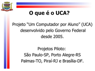 O que é o UCA?

Projeto “Um Computador por Aluno” (UCA)
    desenvolvido pelo Governo Federal
              desde 2005.

            Projetos Piloto:
     São Paulo-SP, Porto Alegre-RS
    Palmas-TO, Piraí-RJ e Brasília-DF.
 