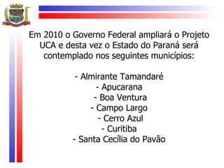 Em 2010 o Governo Federal ampliará o Projeto
  UCA e desta vez o Estado do Paraná será
   contemplado nos seguintes municípios:

           - Almirante Tamandaré
                 - Apucarana
                - Boa Ventura
               - Campo Largo
                  - Cerro Azul
                   - Curitiba
          - Santa Cecília do Pavão
 