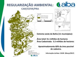 Extremo oeste da Bahia (11 municípios):
Área total: 9,1 milhões de hectares
Área Cadastrada: 5.5 milhões de hectares
Informações da Base SICAR (Março/2017)
Aproximadamente 60% da área passível
de cadastro.
 