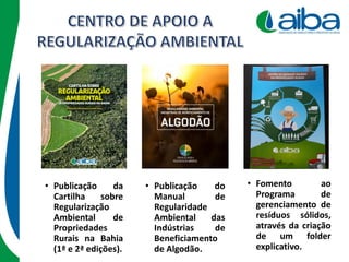 • Publicação do
Manual de
Regularidade
Ambiental das
Indústrias de
Beneficiamento
de Algodão.
• Fomento ao
Programa de
gerenciamento de
resíduos sólidos,
através da criação
de um folder
explicativo.
• Publicação da
Cartilha sobre
Regularização
Ambiental de
Propriedades
Rurais na Bahia
(1ª e 2ª edições).
 