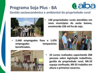 • 130 propriedades rurais atendidas em
nove municípios do oeste baiano,
envolvendo 326 mil ha de soja.
• 2.640 empregados fixos e 1.076
empregados temporários
beneficiados.
• 22 cursos realizados capacitando 268
pessoas sobre legislação trabalhista,
gestão da propriedade rural, NR-33
espaço confinado, NR-35 trabalho em
altura e primeiros socorros.
 