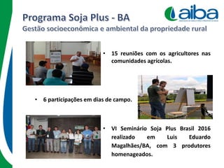 • 15 reuniões com os agricultores nas
comunidades agrícolas.
• 6 participações em dias de campo.
• VI Seminário Soja Plus Brasil 2016
realizado em Luis Eduardo
Magalhães/BA, com 3 produtores
homenageados.
 