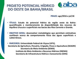 • TÍTULO: Estudo do potencial hídrico da região oeste da Bahia:
quantificação e monitoramento da disponibilidade dos recursos do
Aquífero Urucuia e superficiais nas bacias dos Rios Corrente e Grande.
• PARCEIROS: Universidade Federal de Viçosa (UFV);
Secretaria da Agricultura, Pecuária, Irrigação, Pesca e Aquicultura (SEAGRI)
Secretaria do Meio Ambiente (SEMA)
Instituto do Meio Ambiente e Recursos Hídricos (INEMA)
Secretaria de Infraestrutura Hídrica e Saneamento (SIHS)
PRAZO: ago/2016 a jul/18
• OBJETIVO GERAL: desenvolver metodologias que permitam estimativas
confiáveis acerca do comportamento físico das águas superficiais e
subterrâneas.
 