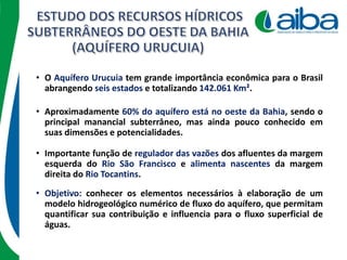 • Importante função de regulador das vazões dos afluentes da margem
esquerda do Rio São Francisco e alimenta nascentes da margem
direita do Rio Tocantins.
• O Aquífero Urucuia tem grande importância econômica para o Brasil
abrangendo seis estados e totalizando 142.061 Km².
• Aproximadamente 60% do aquífero está no oeste da Bahia, sendo o
principal manancial subterrâneo, mas ainda pouco conhecido em
suas dimensões e potencialidades.
• Objetivo: conhecer os elementos necessários à elaboração de um
modelo hidrogeológico numérico de fluxo do aquífero, que permitam
quantificar sua contribuição e influencia para o fluxo superficial de
águas.
 