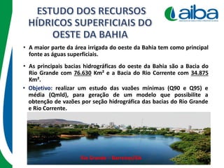 • A maior parte da área irrigada do oeste da Bahia tem como principal
fonte as águas superficiais.
• Objetivo: realizar um estudo das vazões mínimas (Q90 e Q95) e
média (Qmld), para geração de um modelo que possibilite a
obtenção de vazões por seção hidrográfica das bacias do Rio Grande
e Rio Corrente.
Rio Grande – Barreiras/BA
• As principais bacias hidrográficas do oeste da Bahia são a Bacia do
Rio Grande com 76.630 Km² e a Bacia do Rio Corrente com 34.875
Km².
 