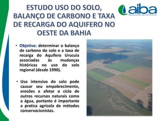 • Objetivo: determinar o balanço
de carbono do solo e a taxa de
recarga do Aquífero Urucuia
associadas às mudanças
históricas no uso do solo
regional (desde 1990).
• Uso intensivo do solo pode
causar seu empobrecimento,
erosões e afetar o ciclo de
outros recursos naturais como
a água, portanto é importante
a pratica agrícola de métodos
conservacionistas.
 