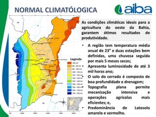 Legenda
• A região tem temperatura média
anual de 23° e duas estações bem
definidas, uma chuvosa seguida
por mais 5 meses secos;
• Apresenta luminosidade de até 3
mil horas ano;
• O solo do cerrado é composto de
boa profundidade e drenagem;
• Topografia plana permite
mecanização intensiva e
operações agrícolas mais
eficientes; e,
• Predominância de Latosolo
amarelo e vermelho.
As condições climáticas ideais para a
agricultura do oeste da Bahia,
garantem ótimos resultados de
produtividade.
 