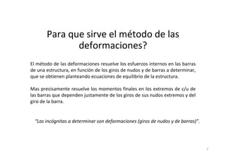 Para que sirve el método de las
deformaciones?
2
El método de las deformaciones resuelve los esfuerzos internos en las barras
de una estructura, en función de los giros de nudos y de barras a determinar,
que se obtienen planteando ecuaciones de equilibrio de la estructura.
Mas precisamente resuelve los momentos finales en los extremos de c/u de
las barras que dependen justamente de los giros de sus nudos extremos y del
giro de la barra.
“Las incógnitas a determinar son deformaciones (giros de nudos y de barras)”.
 