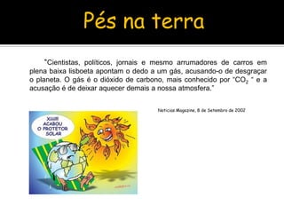 		“Cientistas, políticos, jornais e mesmo arrumadores de carros em plena baixa lisboeta apontam o dedo a um gás, acusando-o de desgraçar o planeta. O gás é o dióxido de carbono, mais conhecido por “CO2 “ e a acusação é de deixar aquecer demais a nossa atmosfera.” 						Noticias Magazine, 8 de Setembro de 2002Pés na terra