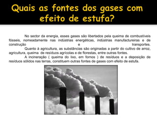Quais as fontes dos gases com efeito de estufa?	No sector da energia, esses gases são libertados pela queima de combustíveis fósseis, nomeadamente nas indústrias energéticas, indústrias manufactureiras e de construção e transportes.	Quanto à agricultura, as substâncias são originadas a partir do cultivo de arroz, agricultura, queima  de resíduos agrícolas e de florestas, entre outras fontes.A incineração (queima do lixo, em fornos )de resíduos e a deposição de resíduos sólidos nas terras, constituem outras fontes de gases com efeito de estufa.