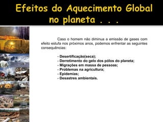 Efeitos do Aquecimento Global no planeta . . .	Caso o homem não diminua a emissão de gases com efeito estufa nos próximos anos, podemos enfrentar as seguintes consequências: Desertificação(seca);	- Derretimento do gelo dos pólos do planeta;	- Migrações em massa de pessoas;	- Problemas na agricultura;	- Epidemias;	- Desastres ambientais.