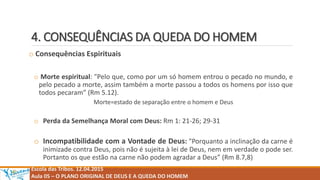 4. CONSEQUÊNCIAS DA QUEDA DO HOMEM
o Consequências Espirituais
o Morte espiritual: "Pelo que, como por um só homem entrou o pecado no mundo, e
pelo pecado a morte, assim também a morte passou a todos os homens por isso que
todos pecaram” (Rm 5.12).
Morte=estado de separação entre o homem e Deus
o Perda da Semelhança Moral com Deus: Rm 1: 21-26; 29-31
o Incompatibilidade com a Vontade de Deus: "Porquanto a inclinação da carne é
inimizade contra Deus, pois não é sujeita à lei de Deus, nem em verdade o pode ser.
Portanto os que estão na carne não podem agradar a Deus” (Rm 8.7,8)
Escola das Tribos. 12.04.2015
Aula 05 – O PLANO ORIGINAL DE DEUS E A QUEDA DO HOMEM
 