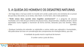 5. A QUEDA DO HOMEM E OS DESASTRES NATURAIS
o De longa data o mal que existe no mundo vem sendo usado como uma tentativa de se provar
de que Deus não existe, ou se existe, não é bom. E se for bom, não é todo-poderoso.
o "Onde estava Deus quando estas tragédias aconteceram?" é a pergunta de pessoas
revoltadas com o fato de que centenas de pessoas boas, desprevenidas, cidadãos de bem, foram
apanhados numa tragédia e morreram de forma terrível, deixando para trás famílias, filhos,
entes queridos.
o Qualquer tentativa de entender as catástrofes e outros males que sobrevêm a humanidade ,
não pode deixar de levar em consideração dois componentes da revelação bíblica, que são:
A realidade da queda moral e espiritual do homem
O caráter santo e justo de Deus.
Escola das Tribos. 12.04.2015
Aula 05 – O PLANO ORIGINAL DE DEUS E A QUEDA DO HOMEM
 