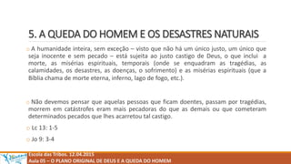 5. A QUEDA DO HOMEM E OS DESASTRES NATURAIS
o A humanidade inteira, sem exceção – visto que não há um único justo, um único que
seja inocente e sem pecado – está sujeita ao justo castigo de Deus, o que inclui a
morte, as misérias espirituais, temporais (onde se enquadram as tragédias, as
calamidades, os desastres, as doenças, o sofrimento) e as misérias espirituais (que a
Bíblia chama de morte eterna, inferno, lago de fogo, etc.).
o Não devemos pensar que aquelas pessoas que ficam doentes, passam por tragédias,
morrem em catástrofes eram mais pecadoras do que as demais ou que cometeram
determinados pecados que lhes acarretou tal castigo.
o Lc 13: 1-5
o Jo 9: 3-4
Escola das Tribos. 12.04.2015
Aula 05 – O PLANO ORIGINAL DE DEUS E A QUEDA DO HOMEM
 