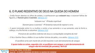 6. O PLANO REDENTIVO DE DEUS NA QUEDA DO HOMEM
o Então foram abertos os olhos de ambos, e conheceram que estavam nus; e coseram folhas de
figueira, e fizeram para si aventais. Gênesis 3:7
‘estavam nus’  Nudez espiritual
‘fizeram para si aventais’  Tentativa natural de reparar o erro
o E porei inimizade entre ti e a mulher, e entre a tua semente e a sua semente; esta te ferirá a
cabeça, e tu lhe ferirás o calcanhar. Gênesis 3:15
Prenúncio do sacrifício redentor de Jesus e a aniquilação completa do mal
o E fez o Senhor Deus a Adão e à sua mulher túnicas de peles, e os vestiu. Gênesis 3:21
O sacrifício seria com morte de um (O) inocente e com derramamento de sangue.
E quase todas as coisas, segundo a lei, se purificam com sangue; e sem derramamento de
sangue não há remissão [de pecados]. Hb 9:22
Escola das Tribos. 12.04.2015
Aula 05 – O PLANO ORIGINAL DE DEUS E A QUEDA DO HOMEM
 
