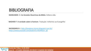 BIBLIOGRAFIA
RAIMUNDO. O. As Grandes Doutrinas da Bíblia. Editora vida.
WASHER P. A verdade sobre o homem. Tradução: Voltemos ao Evangelho
NICODEMUS A. http://tempora-mores.blogspot.com.br/
https://www.youtube.com/watch?v=4lUPRFjm_pE
Escola das Tribos. 12.04.2015
Aula 05 – O PLANO ORIGINAL DE DEUS E A QUEDA DO HOMEM
 