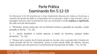 Parte Prática
Examinando Rm 5:12-19
Em Romanos 5:12-19 encontra-se o mais importante discurso em todas as Escrituras a
respeito da queda de Adão e a imputação de seu pecado a toda a raça humana. Leia a
passagem até que você se familiarize com seu conteúdo e então explique o significado
de cada uma das declarações:
1. “Portanto, assim como por um só homem entrou o pecado no mundo, e pelo
pecado, a morte…” (v. 12).
2. “… assim também a morte passou a todos os homens, porque todos
pecaram…” (v. 12).
3. “Porque até o regime da lei havia pecado no mundo, mas o pecado não é levado em
conta quando não há lei. Entretanto, reinou a morte desde Adão até Moisés, mesmo
sobre aqueles que não pecaram à semelhança da transgressão de Adão…” (vs. 13-14).
Escola das Tribos. 12.04.2015
Aula 05 – O PLANO ORIGINAL DE DEUS E A QUEDA DO HOMEM
 