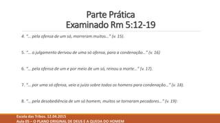 Parte Prática
Examinado Rm 5:12-19
4. “… pela ofensa de um só, morreram muitos…” (v. 15).
5. “… o julgamento derivou de uma só ofensa, para a condenação…” (v. 16)
6. “… pela ofensa de um e por meio de um só, reinou a morte…” (v. 17).
7. “… por uma só ofensa, veio o juízo sobre todos os homens para condenação…” (v. 18).
8. “… pela desobediência de um só homem, muitos se tornaram pecadores…” (v. 19):
Escola das Tribos. 12.04.2015
Aula 05 – O PLANO ORIGINAL DE DEUS E A QUEDA DO HOMEM
 