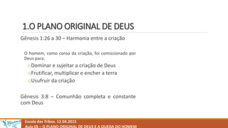 1.O PLANO ORIGINAL DE DEUS
Gênesis 1:26 a 30 – Harmonia entre a criação
O homem, como coroa da criação, foi comissionado por
Deus para:
oDominar e sujeitar a criação de Deus
oFrutificar, multiplicar e encher a terra
oUsufruir da criação
Gênesis 3:8 – Comunhão completa e constante
com Deus
Escola das Tribos. 12.04.2015
Aula 05 – O PLANO ORIGINAL DE DEUS E A QUEDA DO HOMEM
 