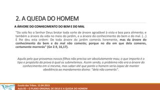 2. A QUEDA DO HOMEM
Escola das Tribos. 12.04.2015
Aula 05 – O PLANO ORIGINAL DE DEUS E A QUEDA DO HOMEM
A ÁRVORE DO CONHECIMENTO DO BEM E DO MAL
"Do solo fez o Senhor Deus brotar toda sorte de árvore agradável à vista e boa para alimento; e
também a árvore da vida no meio do jardim, e a árvore do conhecimento do bem e do mal. (...)
E lhe deu esta ordem: De toda árvore do jardim comerás livremente, mas da árvore do
conhecimento do bem e do mal não comerás; porque no dia em que dela comeres,
certamente morrerás" (Gn 2.9, 16,17).
Aquilo pelo que provamos nossos filhos não precisa ser absolutamente mau; o que importa é o
tipo e propósito da prova à qual os submetemos. Assim sendo, o problema não era a árvore do
conhecimento em si mesma, mas saber até que ponto o homem seria capaz de manter
obediência ao mandamento divino: "dela não comerás".
 