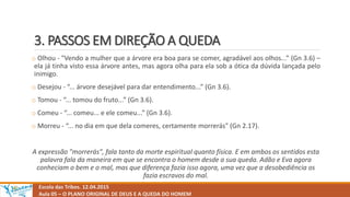 3. PASSOS EM DIREÇÃO A QUEDA
Escola das Tribos. 12.04.2015
Aula 05 – O PLANO ORIGINAL DE DEUS E A QUEDA DO HOMEM
o Olhou - "Vendo a mulher que a árvore era boa para se comer, agradável aos olhos...” (Gn 3.6) –
ela já tinha visto essa árvore antes, mas agora olha para ela sob a ótica da dúvida lançada pelo
inimigo.
o Desejou - “... árvore desejável para dar entendimento...” (Gn 3.6).
o Tomou - “... tomou do fruto...” (Gn 3.6).
o Comeu - “... comeu... e ele comeu...” (Gn 3.6).
o Morreu - “... no dia em que dela comeres, certamente morrerás" (Gn 2.17).
A expressão "morrerás", fala tanto da morte espiritual quanto física. E em ambos os sentidos esta
palavra fala da maneira em que se encontra o homem desde a sua queda. Adão e Eva agora
conheciam o bem e o mal, mas que diferença fazia isso agora, uma vez que a desobediência os
fazia escravos do mal.
 