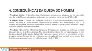 4. CONSEQUÊNCIAS DA QUEDA DO HOMEM
o A Sorte da Mulher: "E à mulher disse: Multiplicarei grandemente a tua dor, e a tua conceição;
com dor terás filhos; e o teu desejo será para o teu marido, e ele te dominará" (Gn 3.16)
o A Sorte da Terra: “... maldita é a terra por causa de ti; com dor comerás dela todos os dias da
tua vida. Espinhos, e cardos também, te produzirá, e comerás a erva do campo"(Gn 3.17,18). A
terra foi amaldiçoada, portanto, impedida de produzir apenas o que era bom, passando a exigir
trabalho laborioso e sofrido do homem.
o A Sorte do Homem: "E a Adão disse: Porquanto destes ouvidos à voz de tua mulher, e comeste
da árvore de que te ordenei, dizendo: Não comerás dela; maldita é a terra por causa de ti; com
dor comerás dela todos os dias da tua vida. Espinhos, e cardos também te produzirá, e comerás
a erva do campo. No suor do teu rosto comerás o teu pão, até que tornes à terra; porque dela
foste tomado; porque és pó, e em pó te tomaras” (Gn 3.17-19).
Escola das Tribos. 12.04.2015
Aula 05 – O PLANO ORIGINAL DE DEUS E A QUEDA DO HOMEM
 