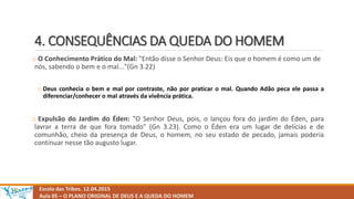 4. CONSEQUÊNCIAS DA QUEDA DO HOMEM
Escola das Tribos. 12.04.2015
Aula 05 – O PLANO ORIGINAL DE DEUS E A QUEDA DO HOMEM
o O Conhecimento Prático do Mal: "Então disse o Senhor Deus: Eis que o homem é como um de
nós, sabendo o bem e o mal..."(Gn 3.22)
o Deus conhecia o bem e mal por contraste, não por praticar o mal. Quando Adão peca ele passa a
diferenciar/conhecer o mal através da vivência prática.
o Expulsão do Jardim do Éden: "O Senhor Deus, pois, o lançou fora do jardim do Éden, para
lavrar a terra de que fora tomado" (Gn 3.23). Como o Éden era um lugar de delícias e de
comunhão, cheio da presença de Deus, o homem, no seu estado de pecado, jamais poderia
continuar nesse tão augusto lugar.
 