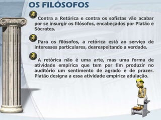 OS FILÓSOFOS
  Contra a Retórica e contra os sofistas vão acabar
 por se insurgir os filósofos, encabeçados por Platão e
 Sócrates.

   Para os filósofos, a retórica está ao serviço de
 interesses particulares, desrespeitando a verdade.

  A retórica não é uma arte, mas uma forma de
 atividade empírica que tem por fim produzir no
 auditório um sentimento de agrado e de prazer.
 Platão designa a essa atividade empírica adulação.
 