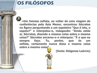 OS FILÓSOFOS


 «Um famoso sofista, ao voltar de uma viagem de
conferências pela Ásia Menor, encontrou Sócrates
na Ágora perguntando a um sapateiro “Que é isto, o
sapato?” e interpelou-o, indagando: “Ainda estás
aí, Sócrates, dizendo a mesma coisa sobre a mesma
coisa?” Sócrates encarou-o e retorquiu: “É o que eu
sempre     faço.    Tu,  porém,     que    és   um
sofista, certamente nunca dizes a mesma coisa
sobre a mesma coisa”.
                          (fonte: Diógenes Laércio)
 