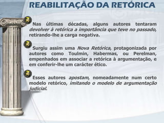 REABILITAÇÃO DA RETÓRICA

 Nas   últimas   décadas,   alguns   autores tentaram
devolver à retórica a importância que teve no passado,
retirando-lhe a carga negativa.

 Surgiu assim uma Nova Retórica, protagonizada por
autores como Toulmin, Habermas, ou Perelman,
empenhados em associar a retórica à argumentação, e
em conferir-lhe um carácter ético.

  Esses autores apostam, nomeadamente num certo
modelo retórico, imitando o modelo de argumentação
judicial.
 