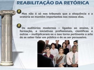 REABILITAÇÃO DA RETÓRICA

  Mas não é só nos tribunais que a eloquência e a
 oratória se mantêm importantes nos nossos dias.



   Os auditórios modernos – ligados ao ensino, à
 formação, a iniciativas profissionais, científicas e
 outras – multiplicaram-se e isso torna pertinente a arte
 de se saber falar em público e de se ser persuasivo.
 