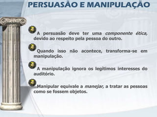 PERSUASÃO E MANIPULAÇÃO


  A persuasão deve ter uma componente ética,
 devido ao respeito pela pessoa do outro.

  Quando isso não acontece, transforma-se em
 manipulação.

  A manipulação ignora os legítimos interesses do
 auditório.

  Manipular equivale a manejar, a tratar as pessoas
 como se fossem objetos.
 